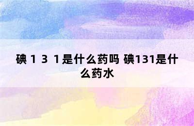 碘１３１是什么药吗 碘131是什么药水